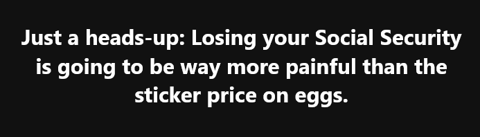 A black background with white text that reads: 'Just a heads-up: Losing your Social Security is going to be way more painful…