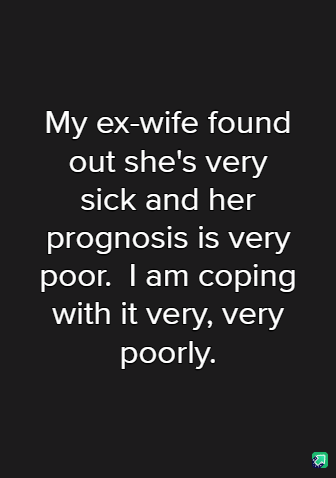A black background with white text that reads: 'My ex-wife found out she's very sick and her prognosis is very poor. I am…