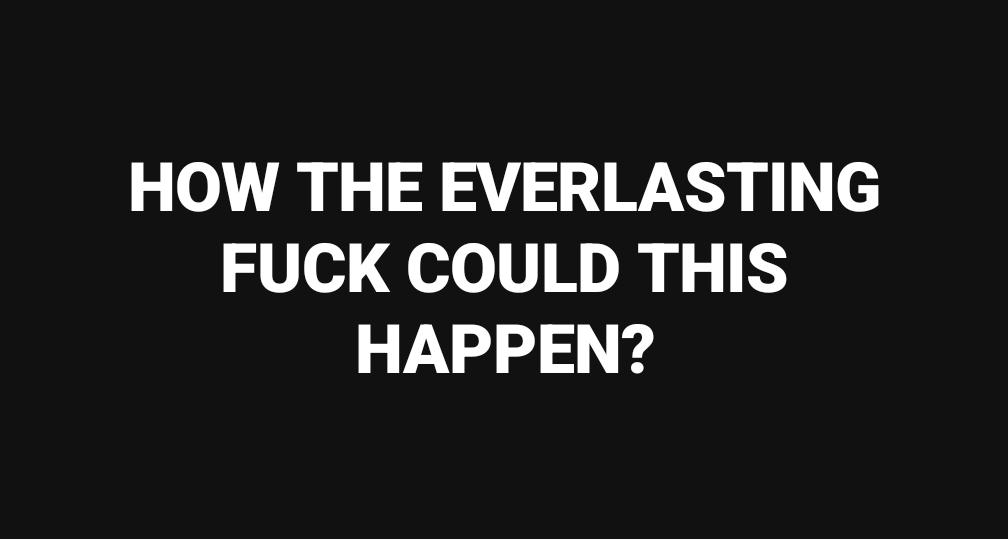 A solid black background with large, bold, white sans-serif text centered that reads 'HOW THE EVERLASTING FUCK COULD THIS…