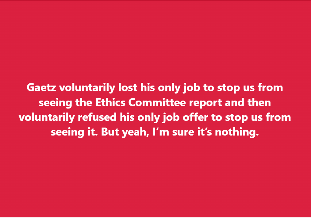A solid red background with white text that reads: 'Gaetz voluntarily lost his only job to stop us from seeing the Ethics…